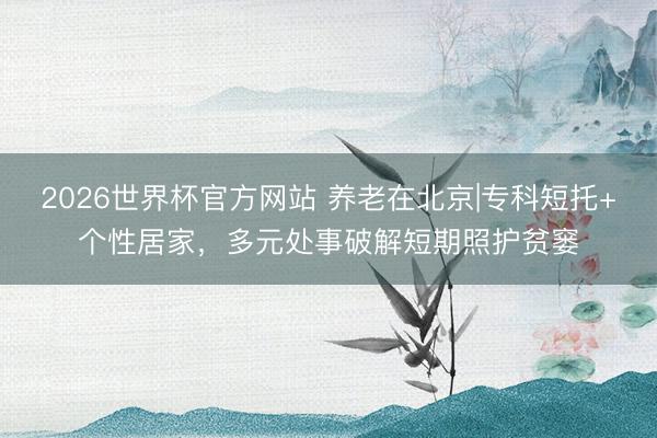 2026世界杯官方网站 养老在北京|专科短托+个性居家，多元处事破解短期照护贫窭