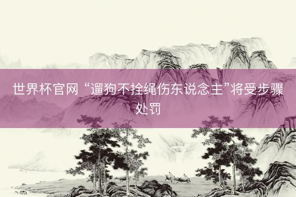 世界杯官网 “遛狗不拴绳伤东说念主”将受步骤处罚