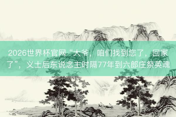 2026世界杯官网 “大爷，咱们找到您了，回家了”，义士后东说念主时隔77年到六郎庄祭英魂