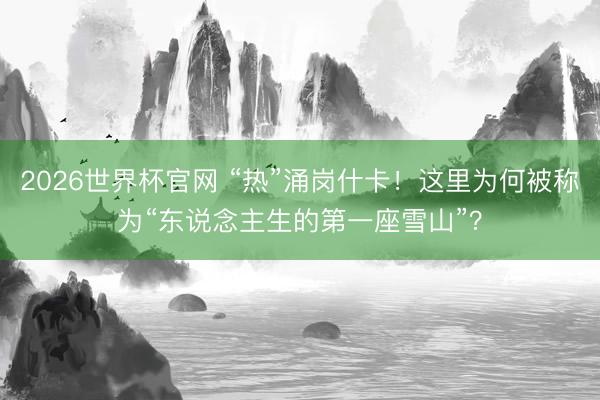 2026世界杯官网 “热”涌岗什卡！这里为何被称为“东说念主生的第一座雪山”？