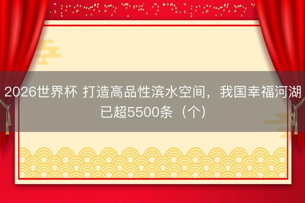 2026世界杯 打造高品性滨水空间，我国幸福河湖已超5500条（个）