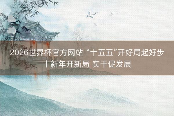 2026世界杯官方网站 “十五五”开好局起好步丨新年开新局 实干促发展