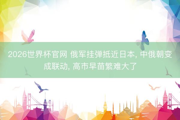 2026世界杯官网 俄军挂弹抵近日本, 中俄朝变成联动, 高市早苗繁难大了