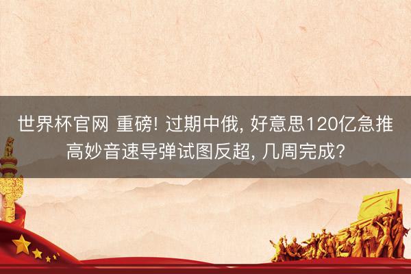 世界杯官网 重磅! 过期中俄, 好意思120亿急推高妙音速导弹试图反超, 几周完成?