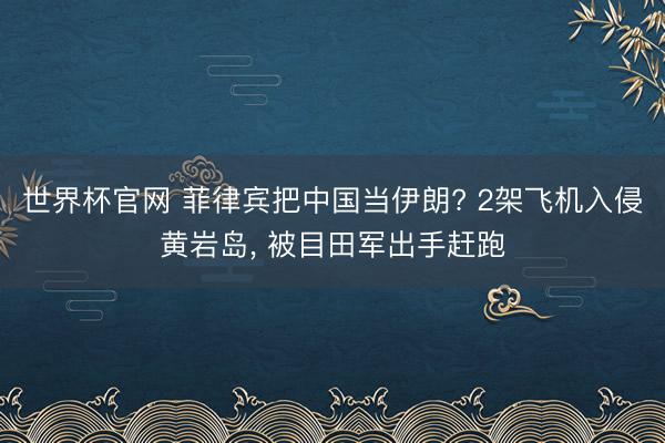 世界杯官网 菲律宾把中国当伊朗? 2架飞机入侵黄岩岛, 被目田军出手赶跑