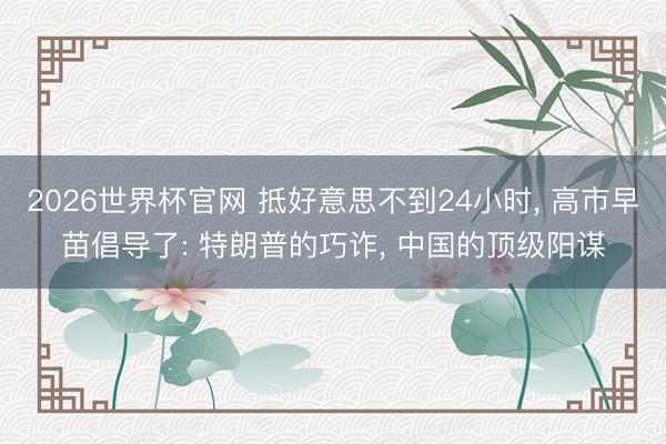 2026世界杯官网 抵好意思不到24小时, 高市早苗倡导了: 特朗普的巧诈, 中国的顶级阳谋