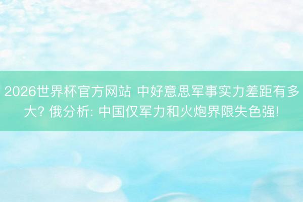 2026世界杯官方网站 中好意思军事实力差距有多大? 俄分析: 中国仅军力和火炮界限失色强!