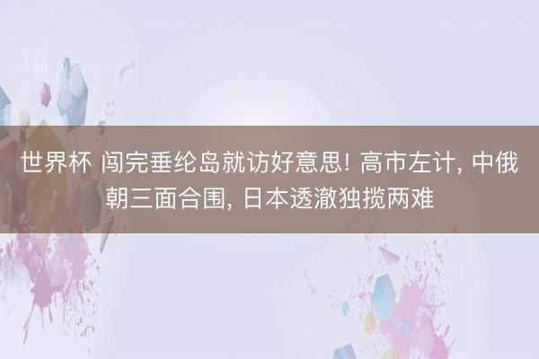 世界杯 闯完垂纶岛就访好意思! 高市左计, 中俄朝三面合围, 日本透澈独揽两难