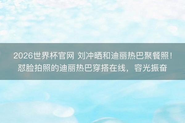2026世界杯官网 刘冲晒和迪丽热巴聚餐照！怼脸拍照的迪丽热巴穿搭在线，容光振奋