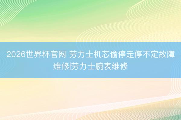 2026世界杯官网 劳力士机芯偷停走停不定故障维修|劳力士腕表维修