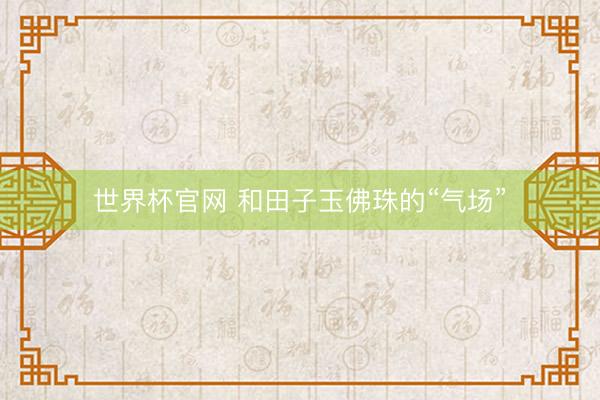 世界杯官网 和田子玉佛珠的“气场”