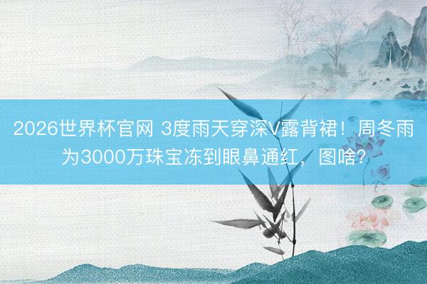 2026世界杯官网 3度雨天穿深V露背裙！周冬雨为3000万珠宝冻到眼鼻通红，图啥？