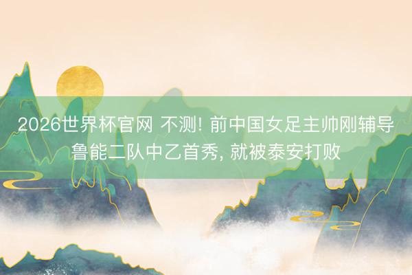 2026世界杯官网 不测! 前中国女足主帅刚辅导鲁能二队中乙首秀, 就被泰安打败