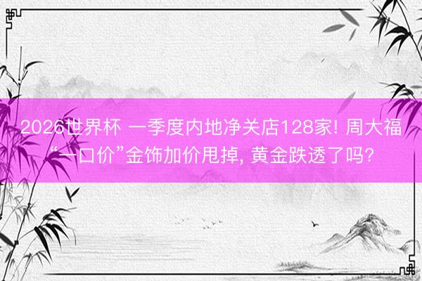 2026世界杯 一季度内地净关店128家! 周大福“一口价”金饰加价甩掉, 黄金跌透了吗?