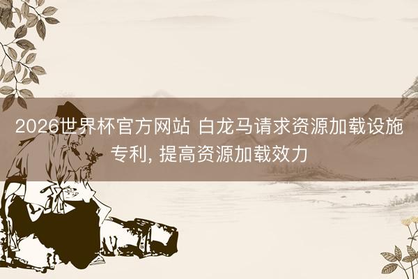 2026世界杯官方网站 白龙马请求资源加载设施专利, 提高资源加载效力