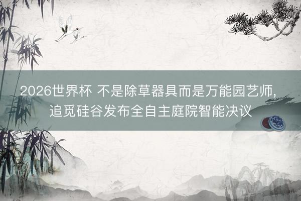 2026世界杯 不是除草器具而是万能园艺师, 追觅硅谷发布全自主庭院智能决议