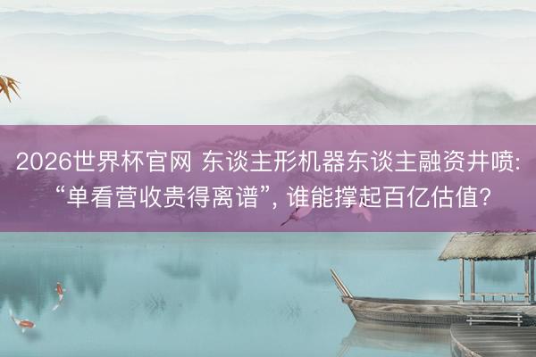 2026世界杯官网 东谈主形机器东谈主融资井喷: “单看营收贵得离谱”, 谁能撑起百亿估值?