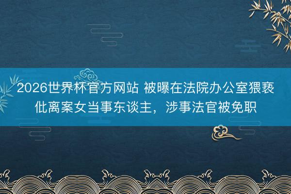 2026世界杯官方网站 被曝在法院办公室猥亵仳离案女当事东谈主，涉事法官被免职