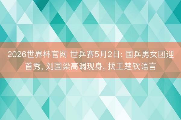 2026世界杯官网 世乒赛5月2日: 国乒男女团迎首秀, 刘国梁高调现身, 找王楚钦语言