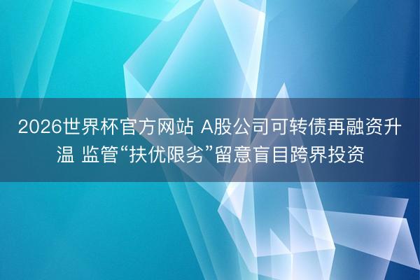 2026世界杯官方网站 A股公司可转债再融资升温 监管“扶优限劣”留意盲目跨界投资